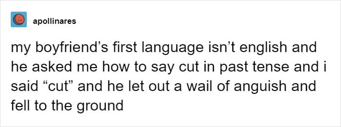 my boyfriend's first language isn't english and he asked me how to say cut in past tense and i said "cut" and he let out a wail of anguish and fell to the ground