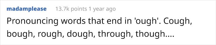 Pronouncing words that end in 'ough'. Cough, bough, rough, dough, through, though....