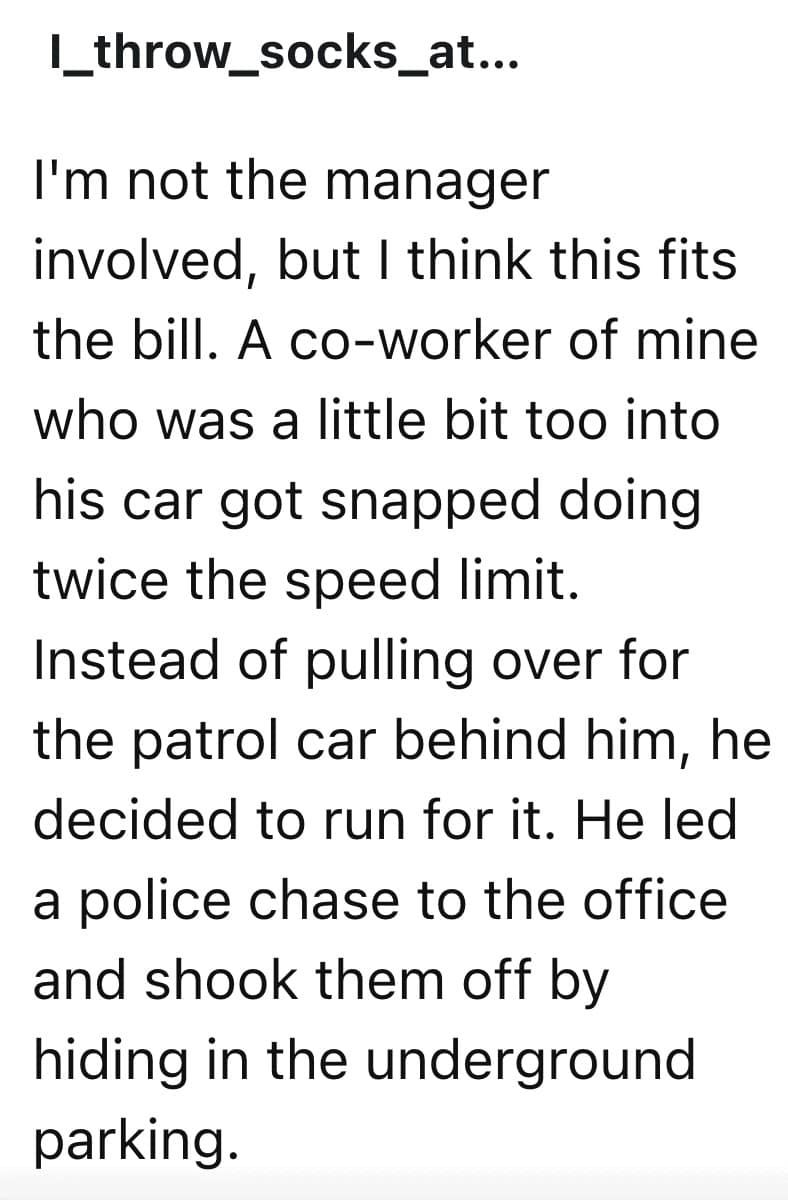 I'm not the manager involved, but I think this fits the bill. A co-worker of mine who was a little bit too into his car got snapped doing twice the speed limit. Instead of pulling over for the patrol car behind him, he decided to run for it. He led a police chase to the office and shook them off by hiding in the underground parking.