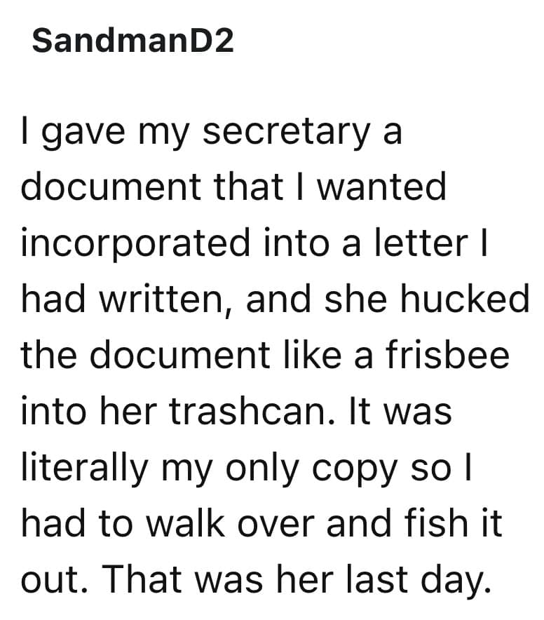 I gave my secretary a document that I wanted incorporated into a letter I had written, and she hucked the document like a frisbee into her trashcan. It was literally my only copy so l had to walk over and fish it out. That was her last day.