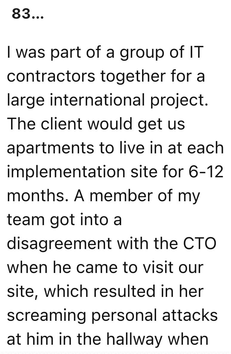 I was part of a group of IT contractors together for a large international project. The client would get us apartments to live in at each implementation site for 6-12 months. A member of my team got into a disagreement with the CTO when he came to visit our site, which resulted in her screaming personal attacks at him in the hallway when