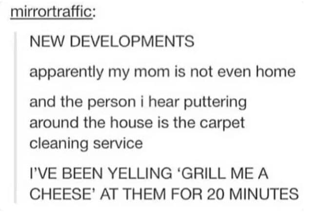 NEW DEVELOPMENTS apparently my mom is not even home and the person i hear puttering around the house is the carpet cleaning service I'VE BEEN YELLING 'GRILL ME A CHEESE' AT THEM FOR 20 MINUTES