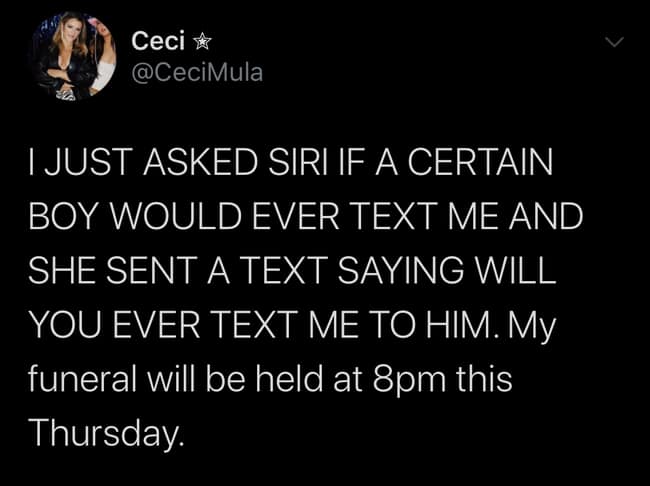 I JUST ASKED SIRI IF A CERTAIN BOY WOULD EVER TEXT ME AND SHE SENT A TEXT SAYING WILL YOU EVER TEXT ME TO HIM. My funeral will be held at 8pm this Thursday.