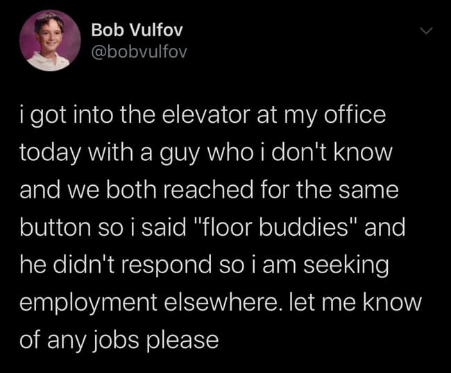 i got into the elevator at my office today with a guy who i don't know and we both reached for the same button so i said "floor buddies" and he didn't respond so i am seeking employment elsewhere. let me know of any jobs please