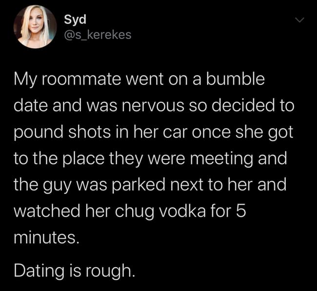 My roommate went on a bumble date and was nervous so decided to pound shots in her car once she got to the place they were meeting and the guy was parked next to her and watched her chug vodka for 5 minutes. Dating is rough.