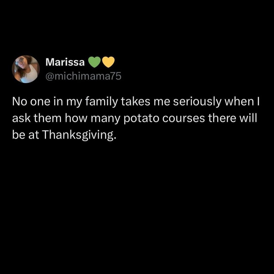 No one in my family takes me seriously when I ask them how many potato courses there will be at Thanksgiving.