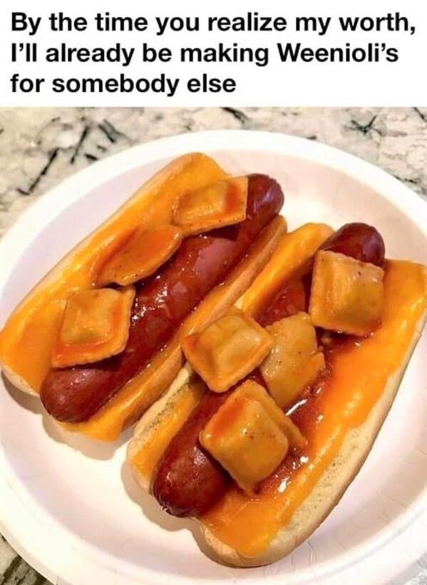 By the time you realize my worth, I'll already be making Weenioli's for somebody else