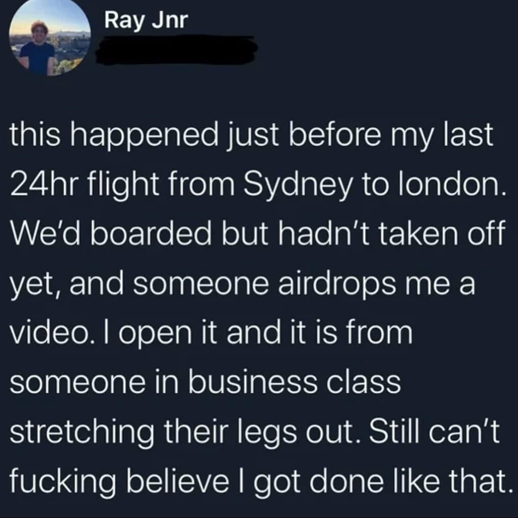 this happened just before my last 24hr flight from Sydney to london. We'd boarded but hadn't taken off yet, and someone airdrops me a video. I open it and it is from someone in business class stretching their legs out. Still can't