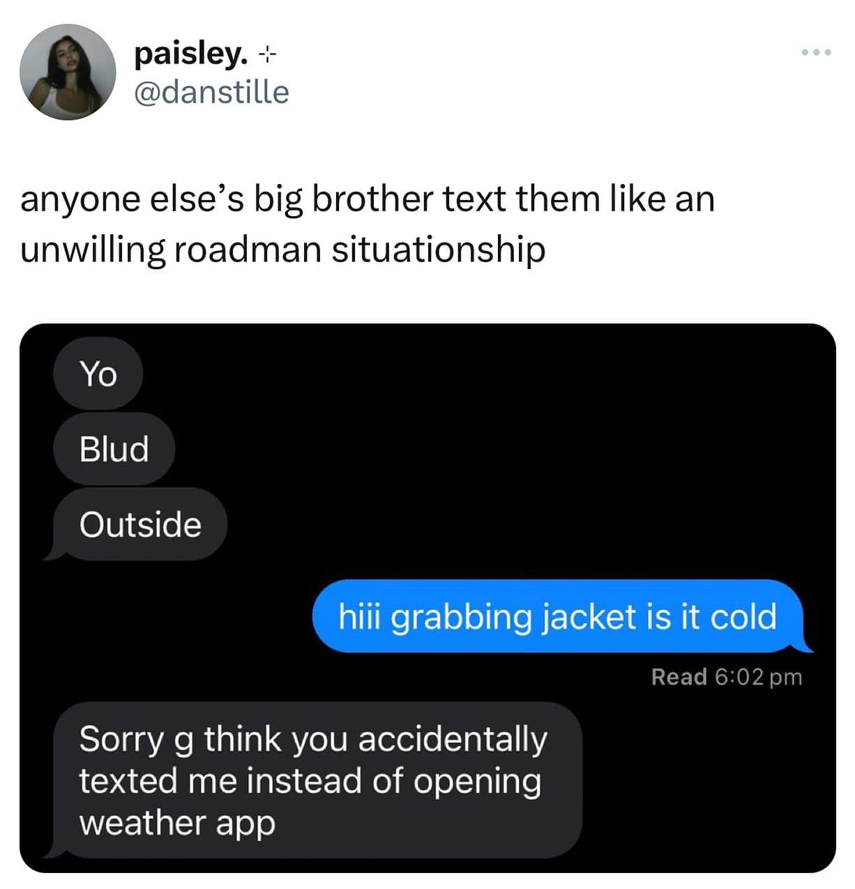 anyone else's big brother text them like an unwilling roadman situationship Yo Blud Outside hili grabbing jacket is it cold Read 6:02 pm Sorry g think you accidentally texted me instead of opening weather app