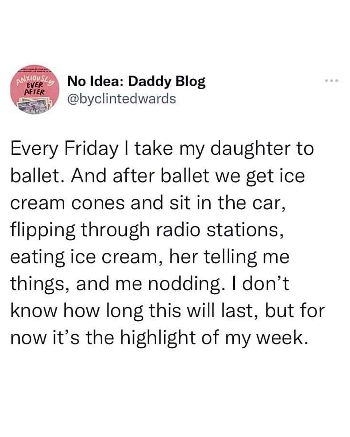 Every Friday I take my daughter to ballet. And after ballet we get ice cream cones and sit in the car, flipping through radio stations, eating ice cream, her telling me things, and me nodding. I don't know how long this will last, but for now it's the highlight of my week.
