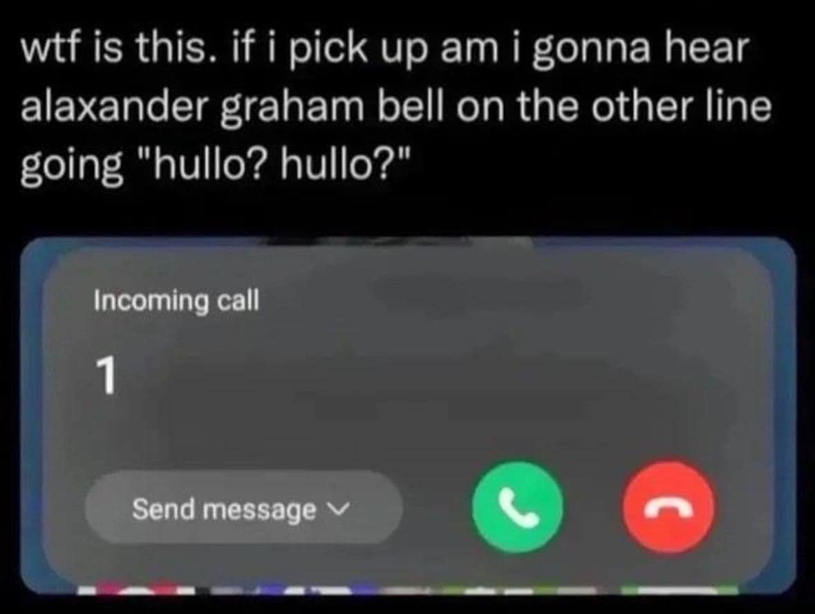 is this. if i pick up am i gonna hear alaxander graham bell on the other line going "hullo? hullo?"