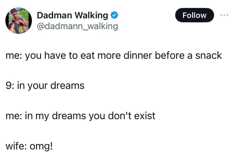 me: you have to eat more dinner before a snack 9: in your dreams me: in my dreams you don't exist wife: omg!