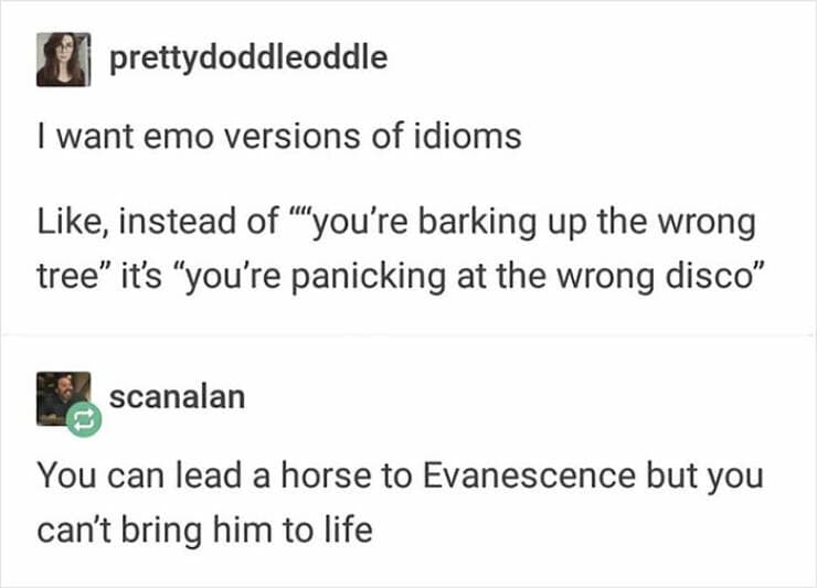 I want emo versions of idioms Like, instead of ''you're barking up the wrong tree" it's "you're panicking at the wrong disco"