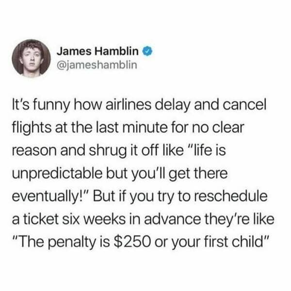 It's funny how airlines delay and cancel flights at the last minute for no clear reason and shrug it off like "life is unpredictable but you'll get there eventually!" But if you try to reschedule a ticket six weeks in advance they're like "The penalty is $250 or your first child"