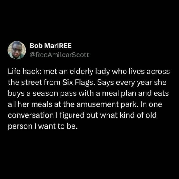 Life hack: met an elderly lady who lives across the street from Six Flags. Says every year she buys a season pass with a meal plan and eats all her meals at the amusement park. In one conversation I figured out what kind of old person I want to be.