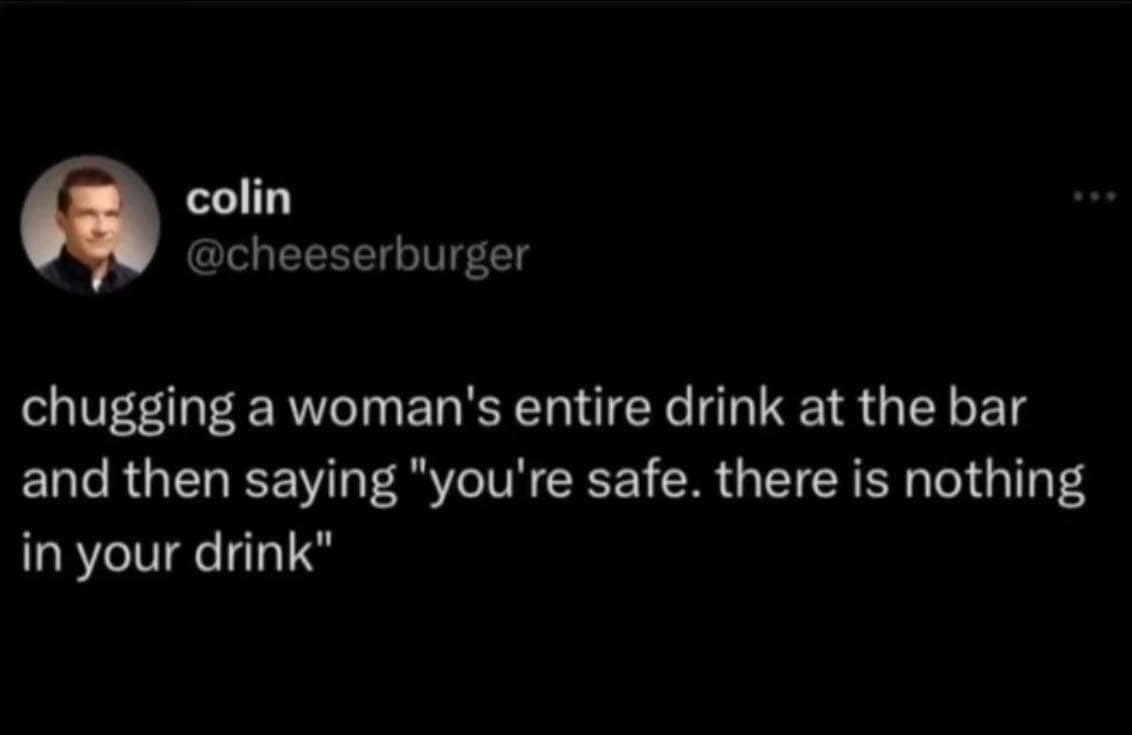 chugging a woman's entire drink at the bar and then saying "you're safe. there is nothing in your drink"