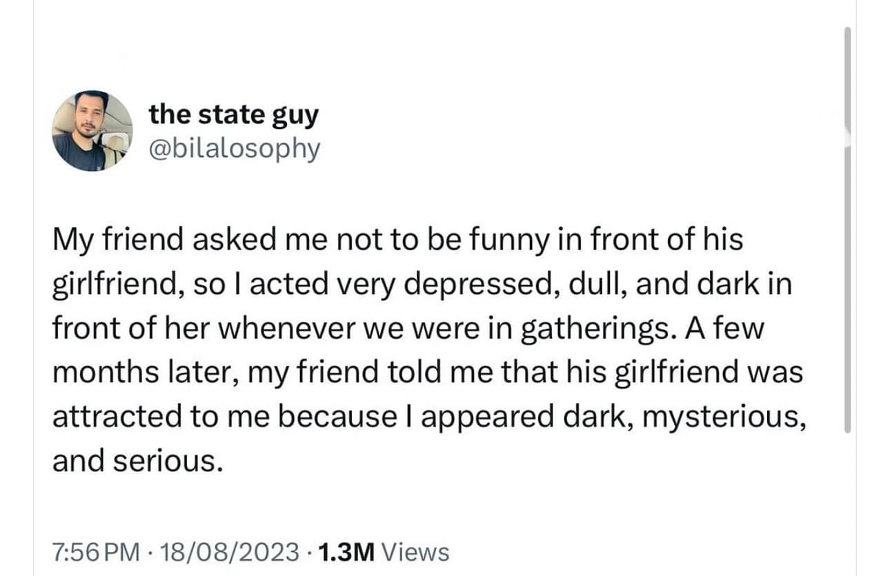 My friend asked me not to be funny in front of his girlfriend, so l acted very depressed, dull, and dark in front of her whenever we were in gatherings. A few months later, my friend told me that his girlfriend was attracted to me because I appeared dark, mysterious, and serious.