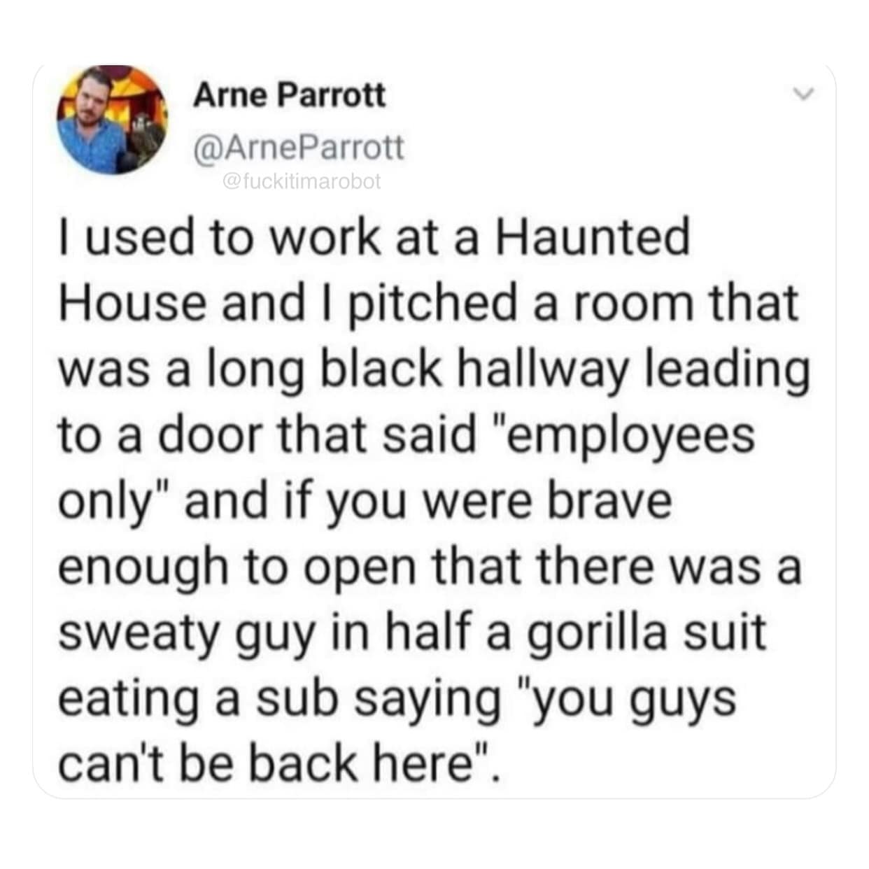 I used to work at a Haunted House and I pitched a room that was a long black hallway leading to a door that said "employees only" and if you were brave enough to open that there was a sweaty guy in half a gorilla suit eating a sub saying "you guys can't be back here".