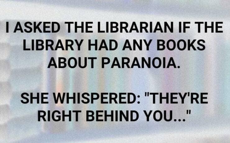 I ASKED THE LIBRARIAN IF THE LIBRARY HAD ANY BOOKS ABOUT PARANOIA. SHE WHISPERED: "THEY'RE RIGHT BEHIND YOU..."