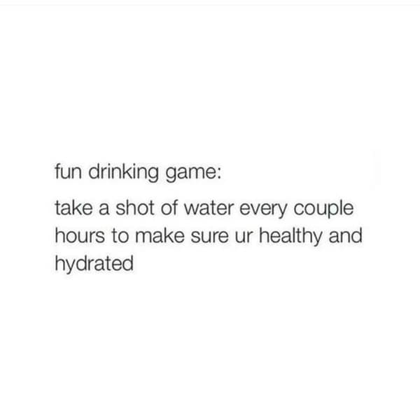 fun drinking game: take a shot of water every couple hours to make sure ur healthy and hydrated