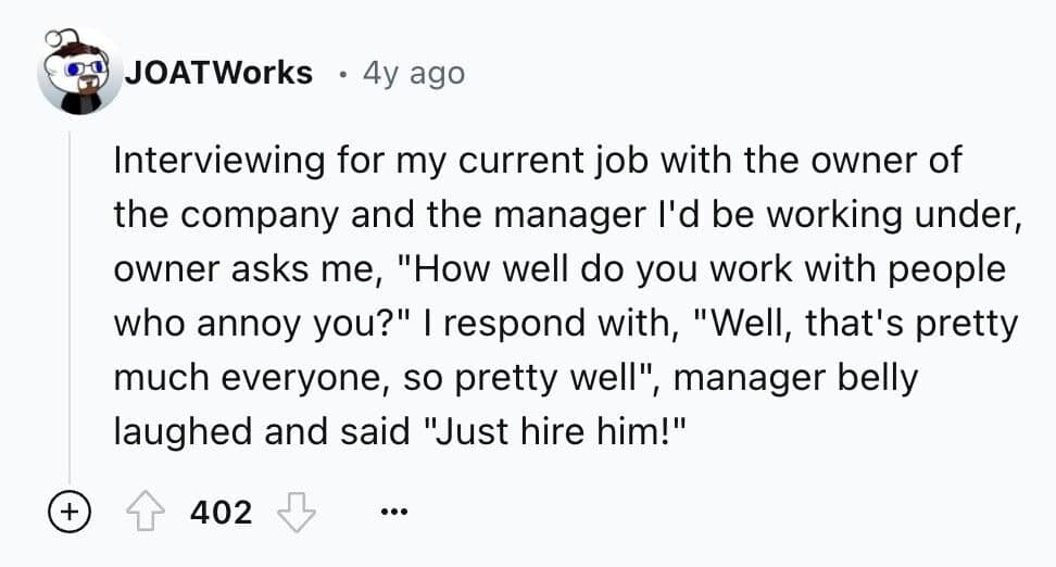 Interviewing for my current job with the owner of the company and the manager l'd be working under, owner asks me, "How well do you work with people who annoy you?" I respond with, "Well, that's pretty much everyone, so pretty well", ', manager belly laughed and said "Just hire him!"
