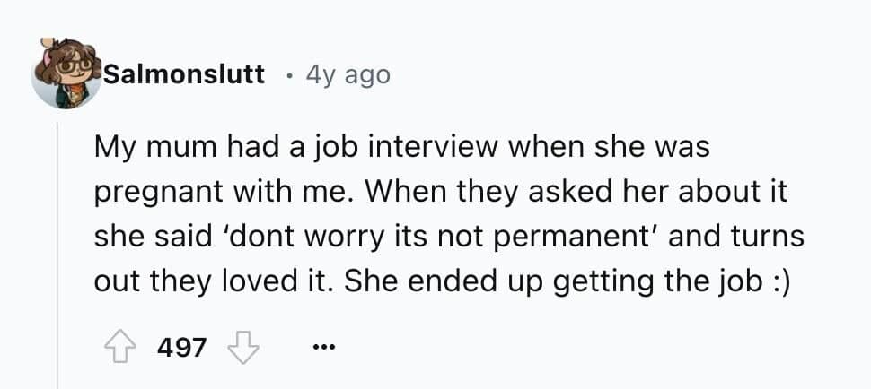 My mum had a job interview when she was pregnant with me. When they asked her about it she said 'dont worry its not permanent' and turns out they loved it. She ended up getting the job :)