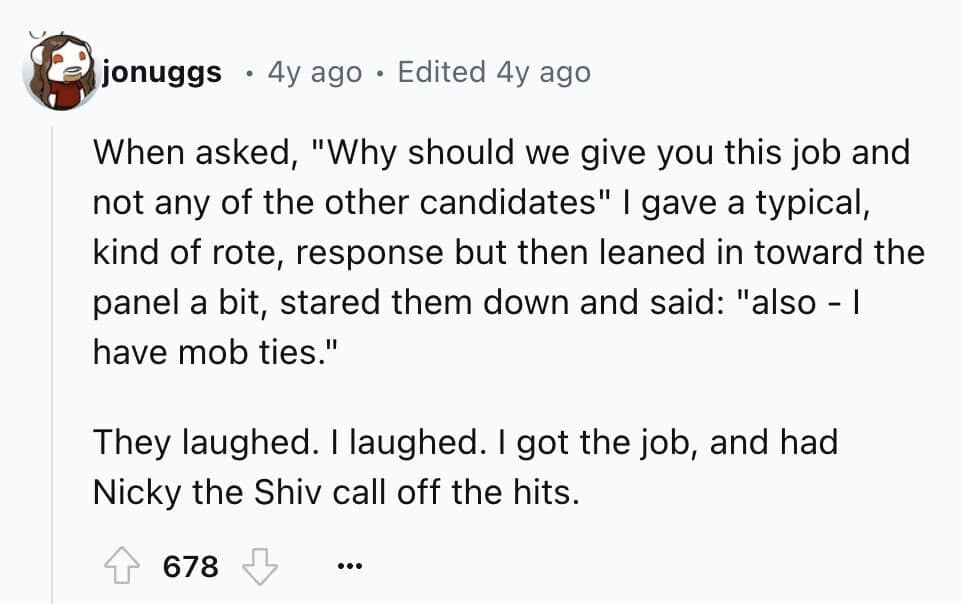 When asked, "Why should we give you this job and not any of the other candidates" I gave a typical, kind of rote, response but then leaned in toward the panel a bit, stared them down and said: "also - I have mob ties." They laughed. I laughed. I got the job, and had Nicky the Shiv call off the hits.