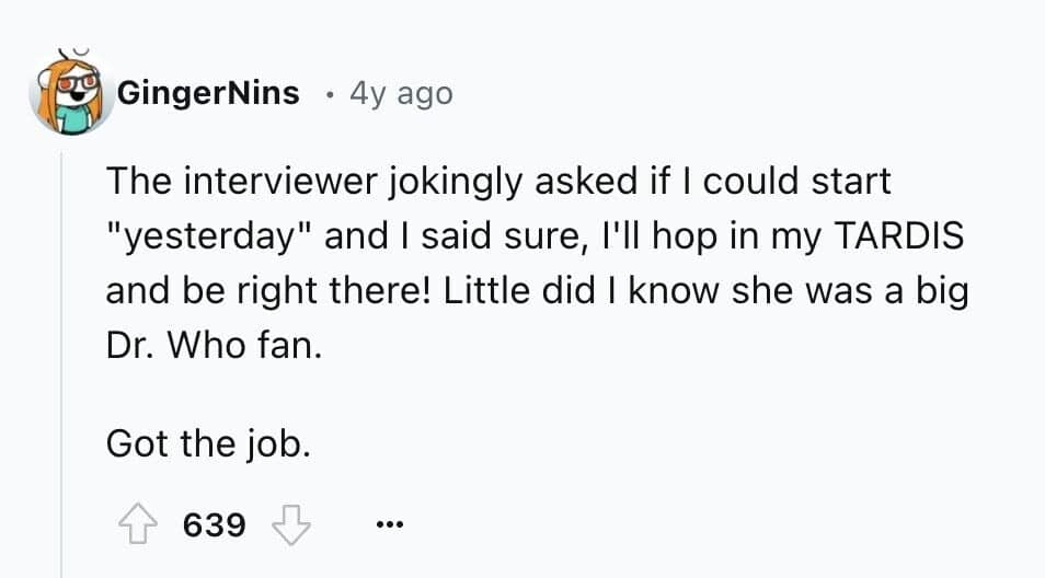 The interviewer jokingly asked if I could start "yesterday" and I said sure, I'll hop in my TARDIS and be right there! Little did I know she was a big Dr. Who fan. Got the job.