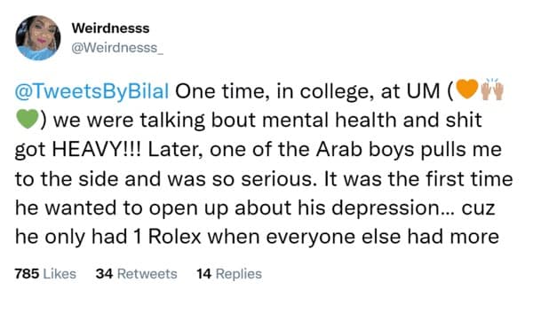 One time, in college, at UM ( ) we were talking bout mental health and shit got HEAVY!!! Later, one of the Arab boys pulls me to the side and was so serious. It was the first time he wanted to open up about his depression... cuz he only had 1 Rolex when everyone else had more