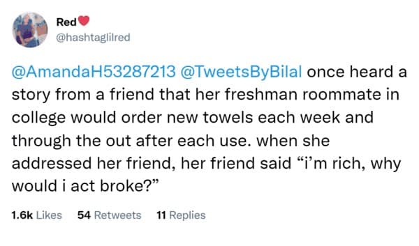 once heard a story from a friend that her freshman roommate in college would order new towels each week and through the out after each use. when she addressed her friend, her friend said "i'm rich, why would i act broke?"