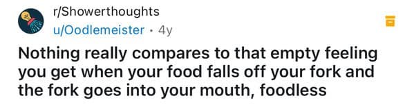 Nothing really compares to that empty feeling you get when your food falls off your fork and the fork goes into your mouth, foodless