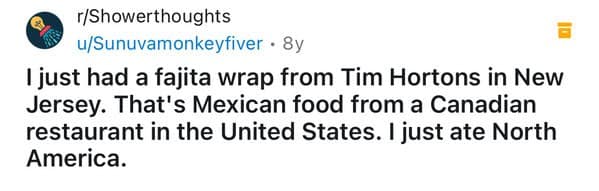 I just had a fajita wrap from Tim Hortons in New Jersey. That's Mexican food from a Canadian restaurant in the United States. I just ate North America.