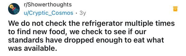 We do not check the refrigerator multiple times to find new food, we check to see if our standards have dropped enough to eat what was available.