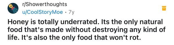 Honey is totally underrated. Its the only natural food that's made without destroying any kind of life. It's also the only food that won't rot.