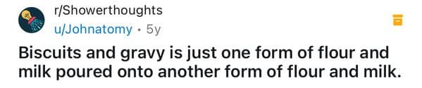 Biscuits and gravy is just one form of flour and milk poured onto another form of flour and milk.