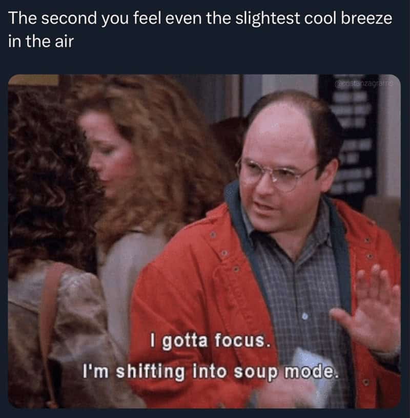 The second you feel even the slightest cool breeze in the air anzaga I gotta focus. I'm shifting into soup mode.