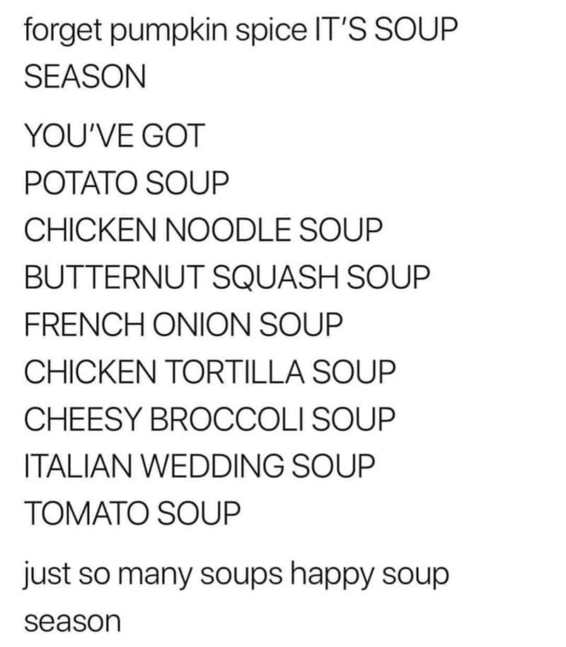 forget pumpkin spice IT'S SOUP SEASON YOU'VE GOT POTATO SOUP CHICKEN NOODLE SOUP BUTTERNUT SQUASH SOUP FRENCH ONION SOUP CHICKEN TORTILLA SOUP CHEESY BROCCOLI SOUP ITALIAN WEDDING SOUP TOMATO SOUP just so many soups happy soup season