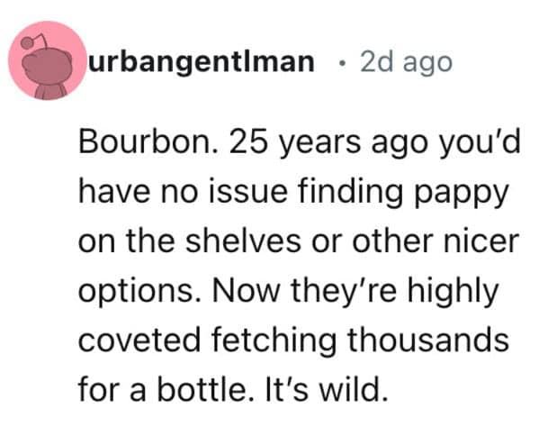 Bourbon. 25 years ago you'd have no issue finding pappy on the shelves or other nicer options. Now they're highly coveted fetching thousands for a bottle. It's wild.