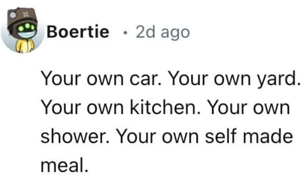 Your own car. Your own yard. Your own kitchen. Your own shower. Your own self made meal.