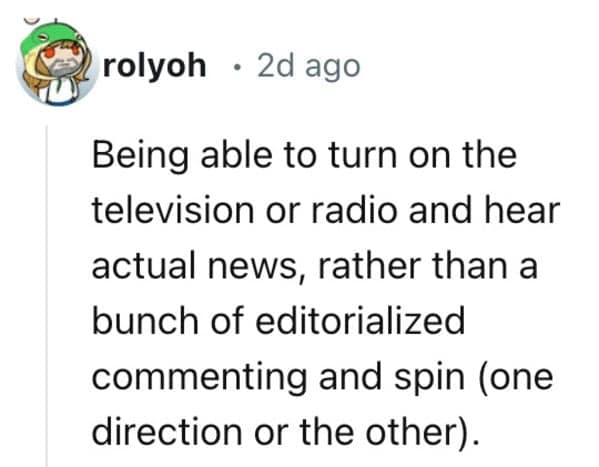 Being able to turn on the television or radio and hear actual news, rather than a bunch of editorialized commenting and spin (one direction or the other).