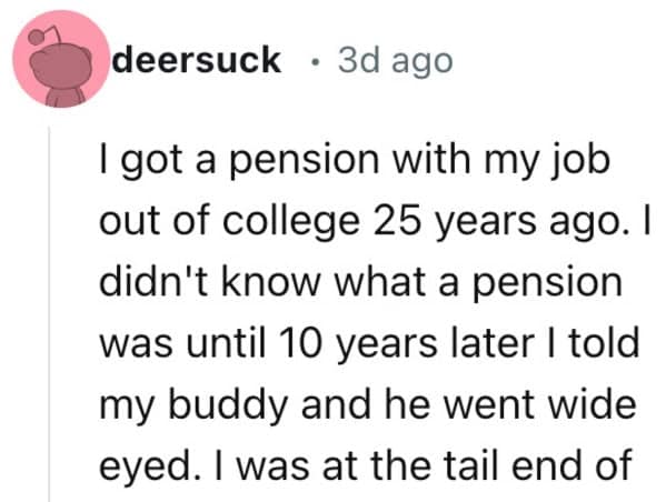 I got a pension with my job out of college 25 years ago. I didn't know what a pension was until 10 years later I told my buddy and he went wide eyed. I was at the tail end of