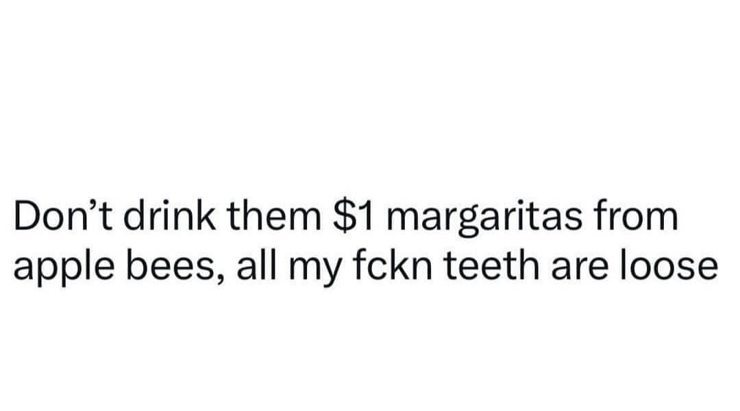 Don't drink them $1 margaritas from apple bees, all my fckn teeth are loose