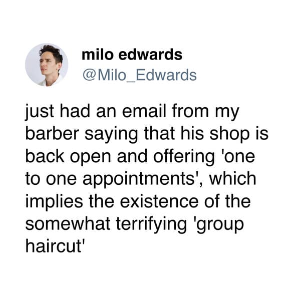just had an email from my barber saying that his shop is back open and offering 'one to one appointments', which implies the existence of the somewhat terrifying 'group haircut'