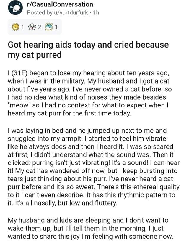 Got hearing aids today and cried because my cat purred I (31F) began to lose my hearing about ten years ago, when I was in the military. My husband and I got a cat about five years ago. I've never owned a cat before, so I had no idea what kind of noises they made besides "meow" so I had no context for what to expect when I heard my cat purr for the first time today.