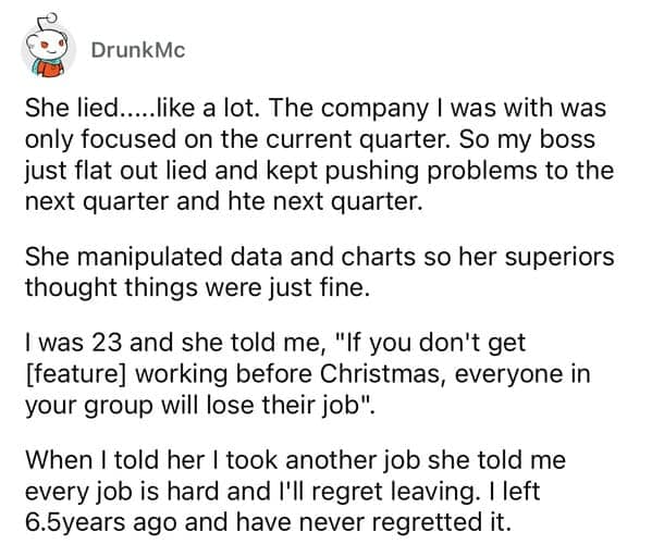 She lied.....like a lot. The company I was with was only focused on the current quarter. So my boss just flat out lied and kept pushing problems to the next quarter and hte next quarter. She manipulated data and charts so her superiors thought things were just fine. I was 23 and she told me, "If you don't get [feature] working before Christmas, everyone in your group will lose their job". When I told her I took another job she told me every job is hard and l'll regret leaving. I left 6.5years ago and have never regretted
