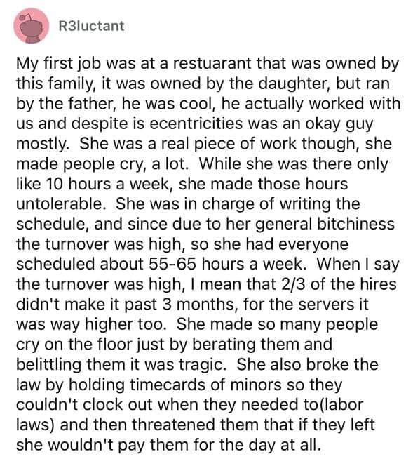 My first job was at a restuarant that was owned by this family, it was owned by the daughter, but ran by the father, he was cool, he actually worked with us and despite is ecentricities was an okay guy mostly. She was a real piece of work though, she made people cry, a lot. While she was there only like 10 hours a week, she made those hours untolerable. She was in charge of writing the schedule, and since due to her general bitchiness the turnover was high, so she had everyone scheduled about 55-65 hours a week.