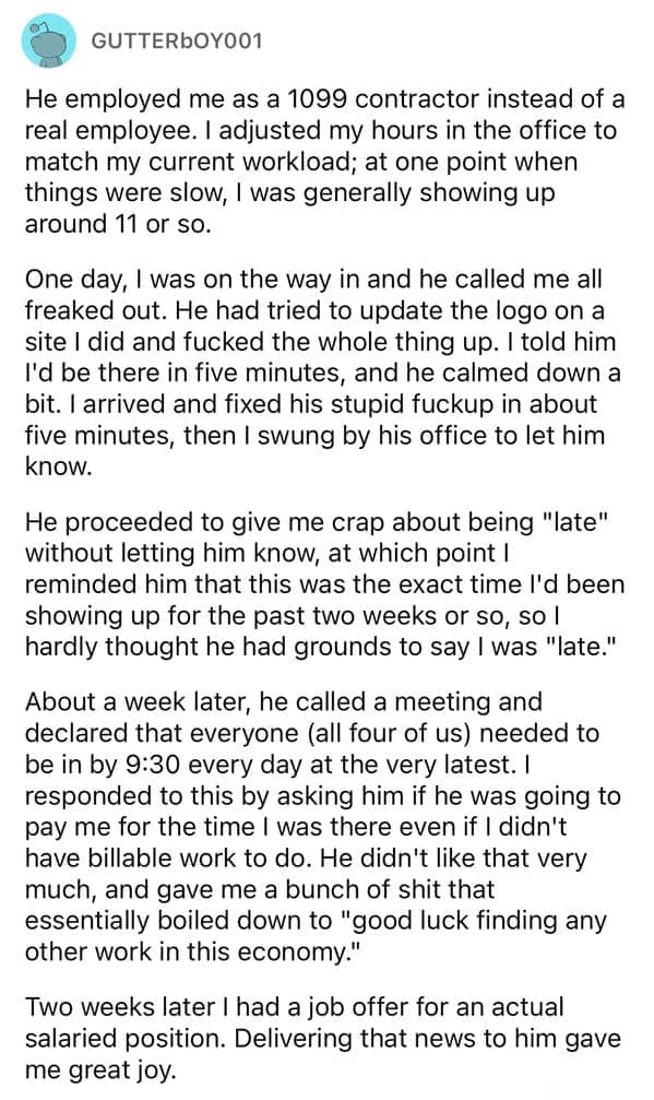 He employed me as a 1099 contractor instead of a real employee. I adjusted my hours in the office to match my current workload; at one point when things were slow, I was generally showing up around 11 or so.
