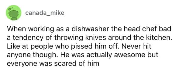 When working as a dishwasher the head chef bad a tendency of throwing knives around the kitchen. Like at people who pissed him off. Never hit anyone though. He was actually awesome but everyone was scared of him