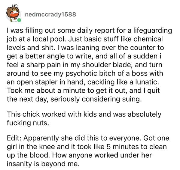 I was filling out some daily report for a lifeguarding job at a local pool. Just basic stuff like chemical levels and shit. I was leaning over the counter to get a better angle to write, and all of a sudden i feel a sharp pain in my shoulder blade, and turn around to see my psychotic bitch of a boss with an open stapler in hand, cackling like a lunatic. Took me about a minute to get it out, and I quit the next day, seriously considering suing.