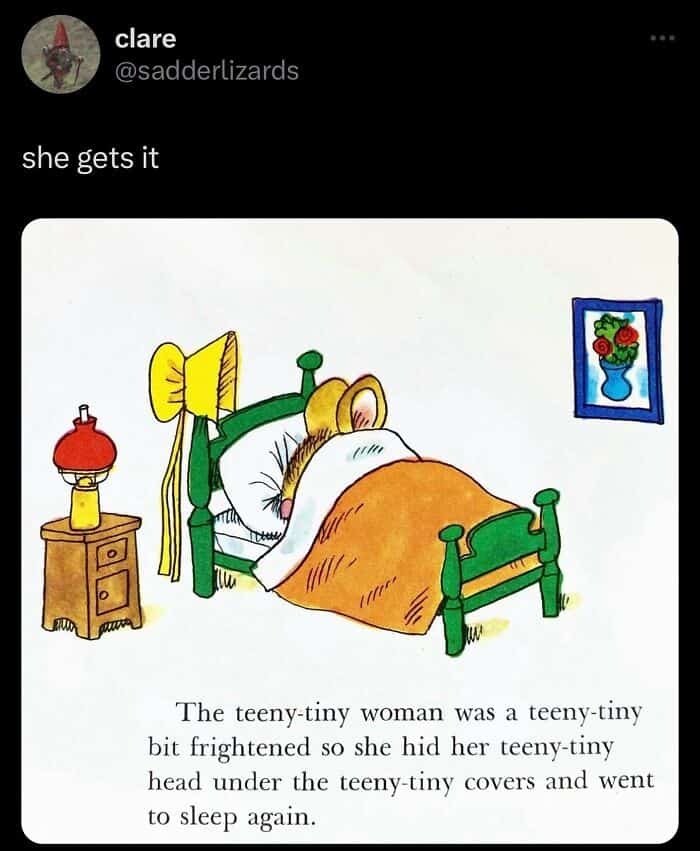 The teeny-tiny woman was a teeny-tiny bit frightened so she hid her teeny-tiny head under the teeny tiny covers and went to sleep again.